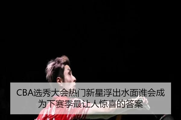 CBA选秀大会热门新星浮出水面谁会成为下赛季最让人惊喜的答案